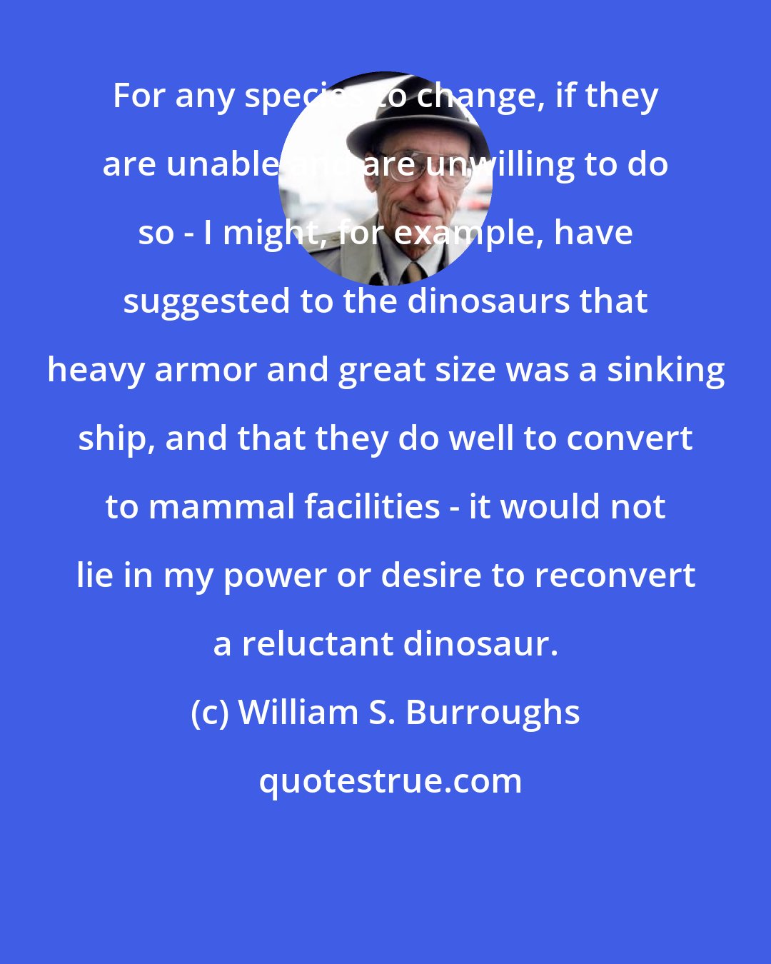 William S. Burroughs: For any species to change, if they are unable and are unwilling to do so - I might, for example, have suggested to the dinosaurs that heavy armor and great size was a sinking ship, and that they do well to convert to mammal facilities - it would not lie in my power or desire to reconvert a reluctant dinosaur.