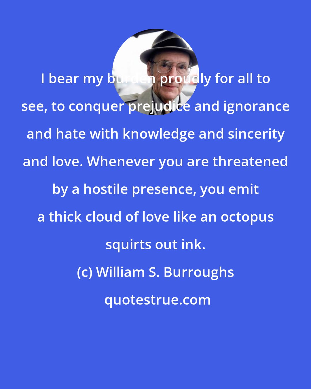 William S. Burroughs: I bear my burden proudly for all to see, to conquer prejudice and ignorance and hate with knowledge and sincerity and love. Whenever you are threatened by a hostile presence, you emit a thick cloud of love like an octopus squirts out ink.