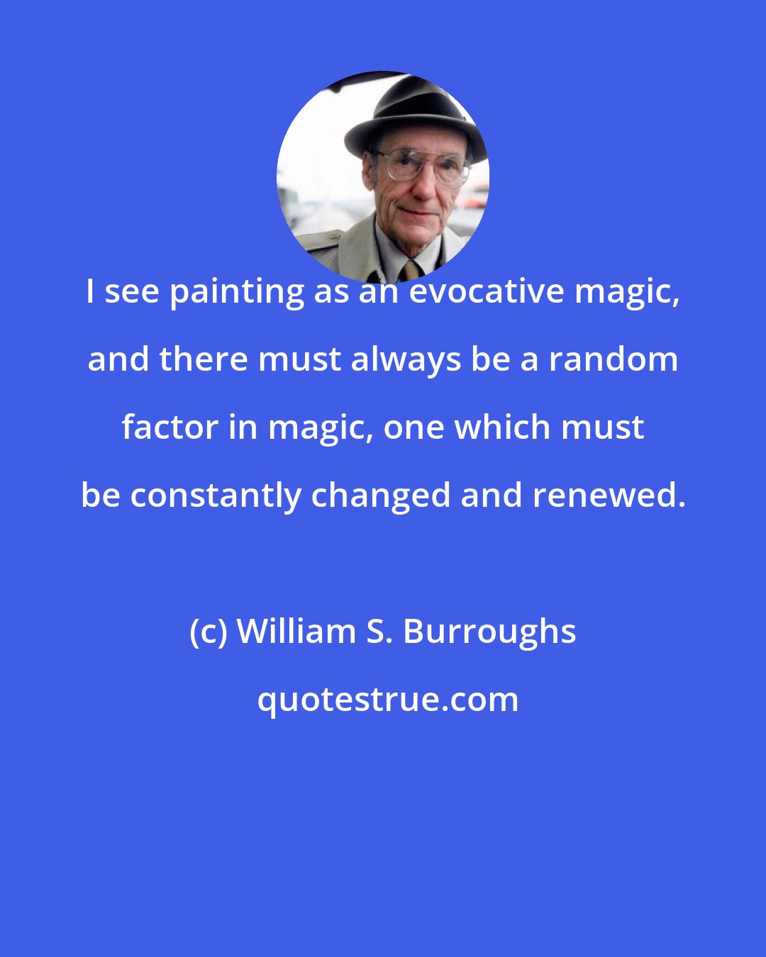 William S. Burroughs: I see painting as an evocative magic, and there must always be a random factor in magic, one which must be constantly changed and renewed.