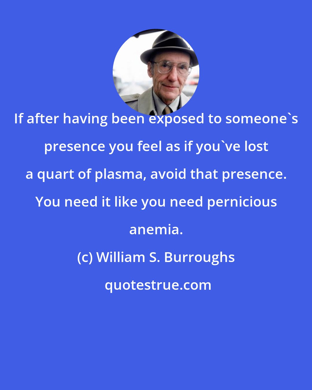 William S. Burroughs: If after having been exposed to someone's presence you feel as if you've lost a quart of plasma, avoid that presence. You need it like you need pernicious anemia.