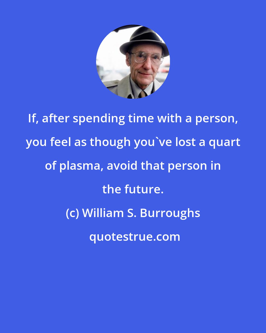 William S. Burroughs: If, after spending time with a person, you feel as though you've lost a quart of plasma, avoid that person in the future.