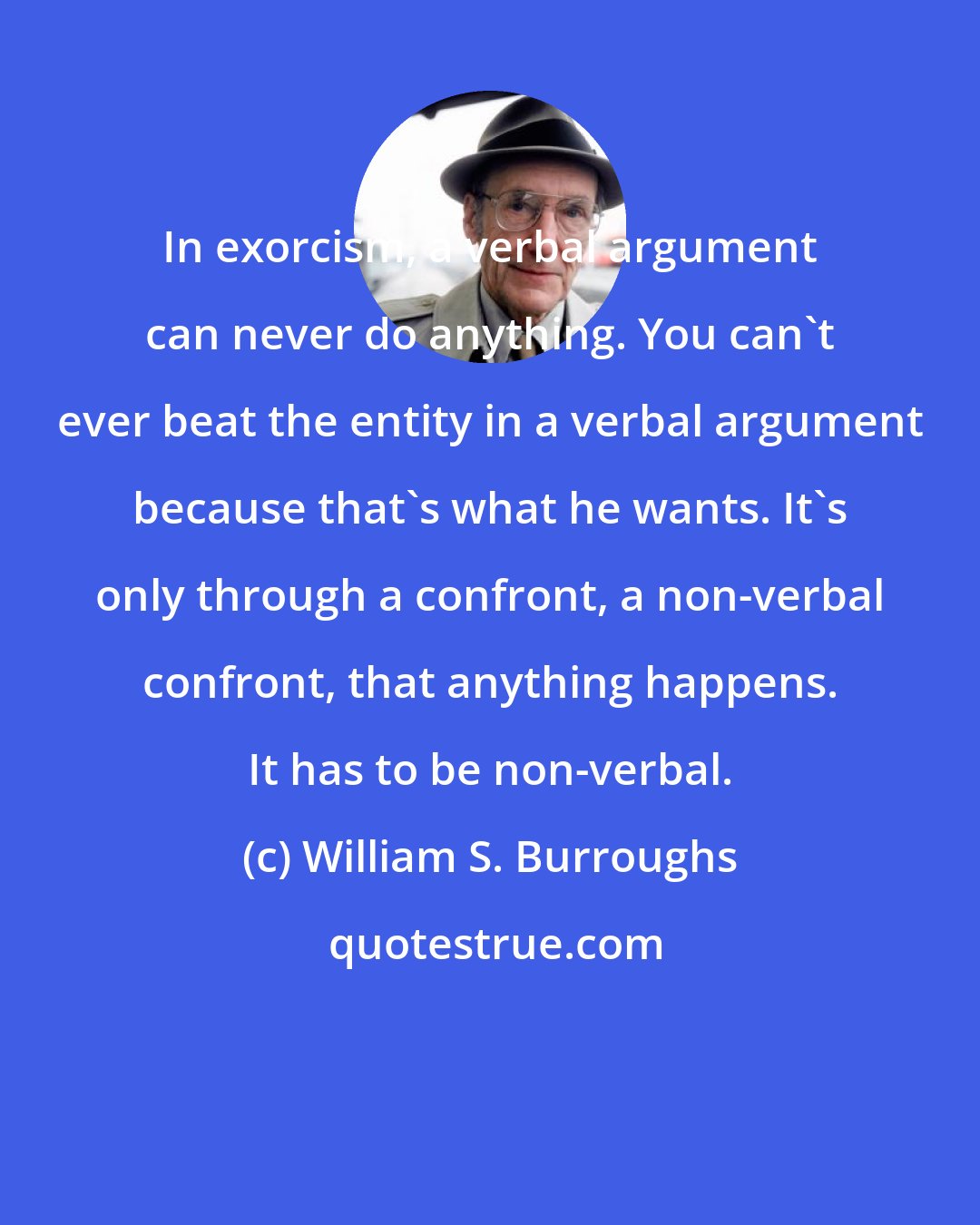 William S. Burroughs: In exorcism, a verbal argument can never do anything. You can't ever beat the entity in a verbal argument because that's what he wants. It's only through a confront, a non-verbal confront, that anything happens. It has to be non-verbal.