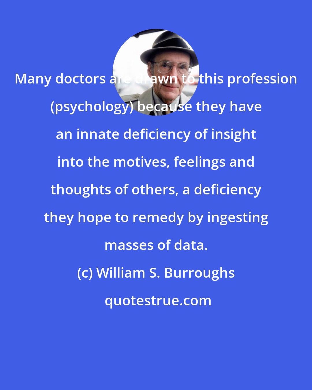 William S. Burroughs: Many doctors are drawn to this profession (psychology) because they have an innate deficiency of insight into the motives, feelings and thoughts of others, a deficiency they hope to remedy by ingesting masses of data.