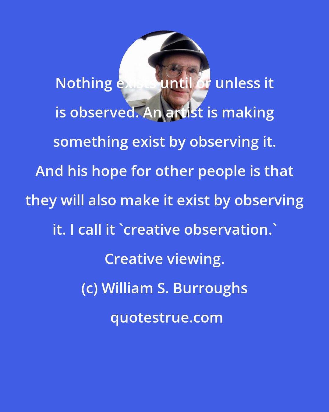 William S. Burroughs: Nothing exists until or unless it is observed. An artist is making something exist by observing it. And his hope for other people is that they will also make it exist by observing it. I call it 'creative observation.' Creative viewing.