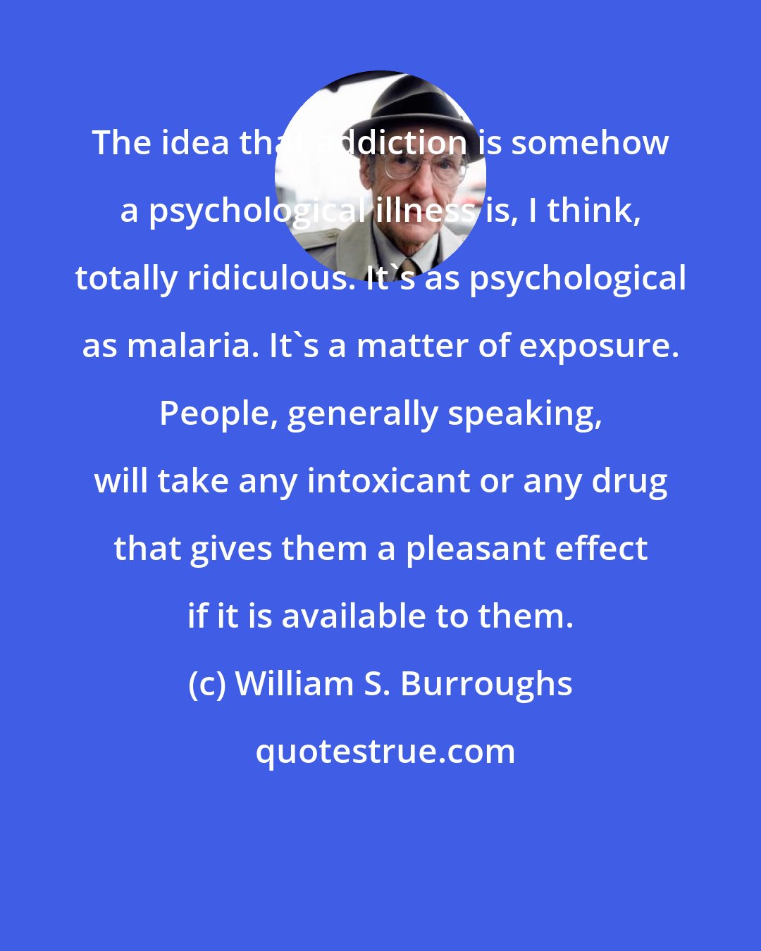 William S. Burroughs: The idea that addiction is somehow a psychological illness is, I think, totally ridiculous. It's as psychological as malaria. It's a matter of exposure. People, generally speaking, will take any intoxicant or any drug that gives them a pleasant effect if it is available to them.