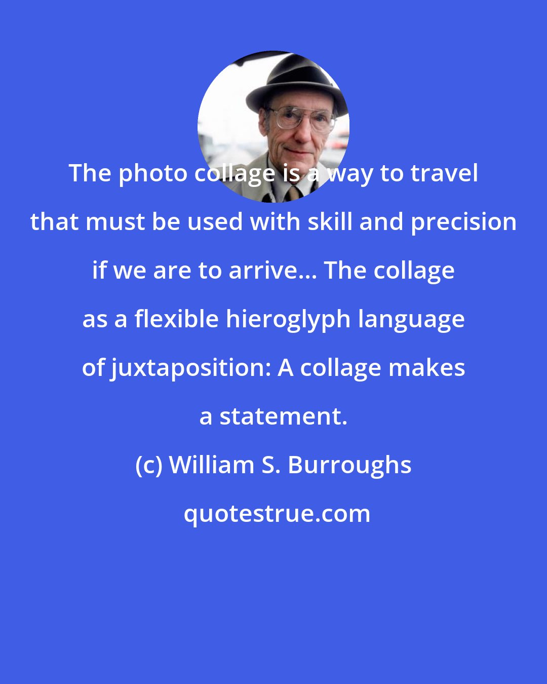 William S. Burroughs: The photo collage is a way to travel that must be used with skill and precision if we are to arrive... The collage as a flexible hieroglyph language of juxtaposition: A collage makes a statement.