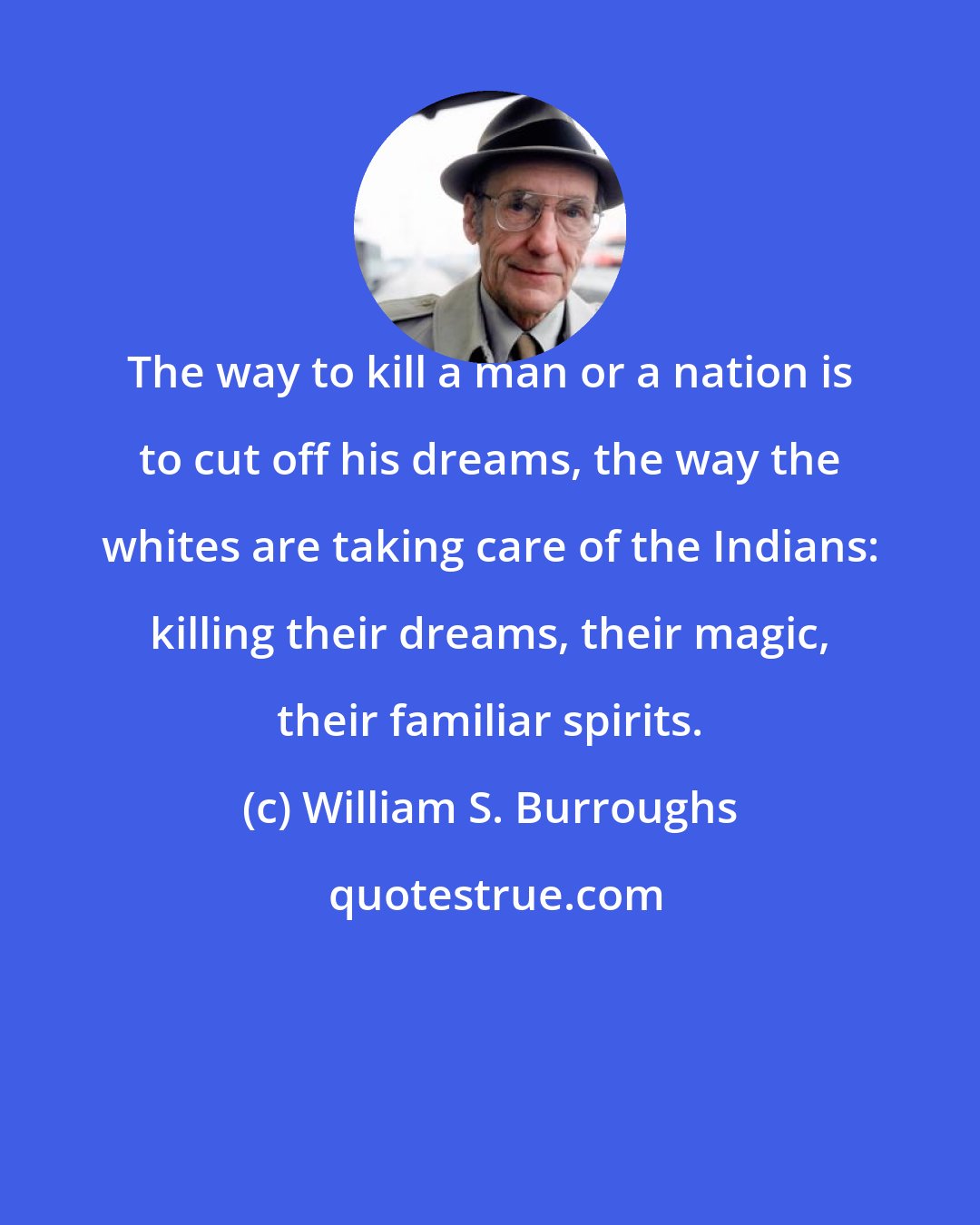 William S. Burroughs: The way to kill a man or a nation is to cut off his dreams, the way the whites are taking care of the Indians: killing their dreams, their magic, their familiar spirits.