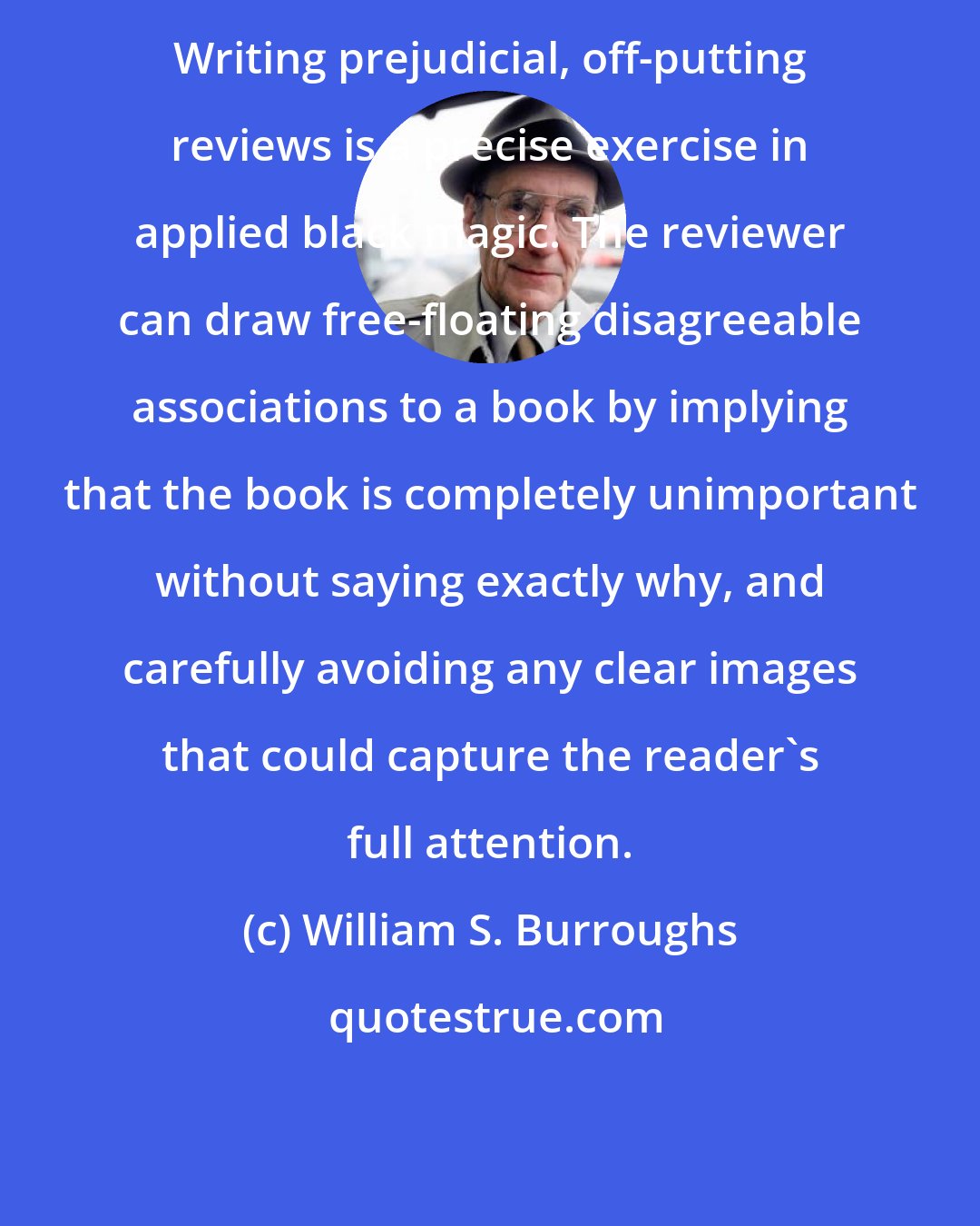 William S. Burroughs: Writing prejudicial, off-putting reviews is a precise exercise in applied black magic. The reviewer can draw free-floating disagreeable associations to a book by implying that the book is completely unimportant without saying exactly why, and carefully avoiding any clear images that could capture the reader's full attention.