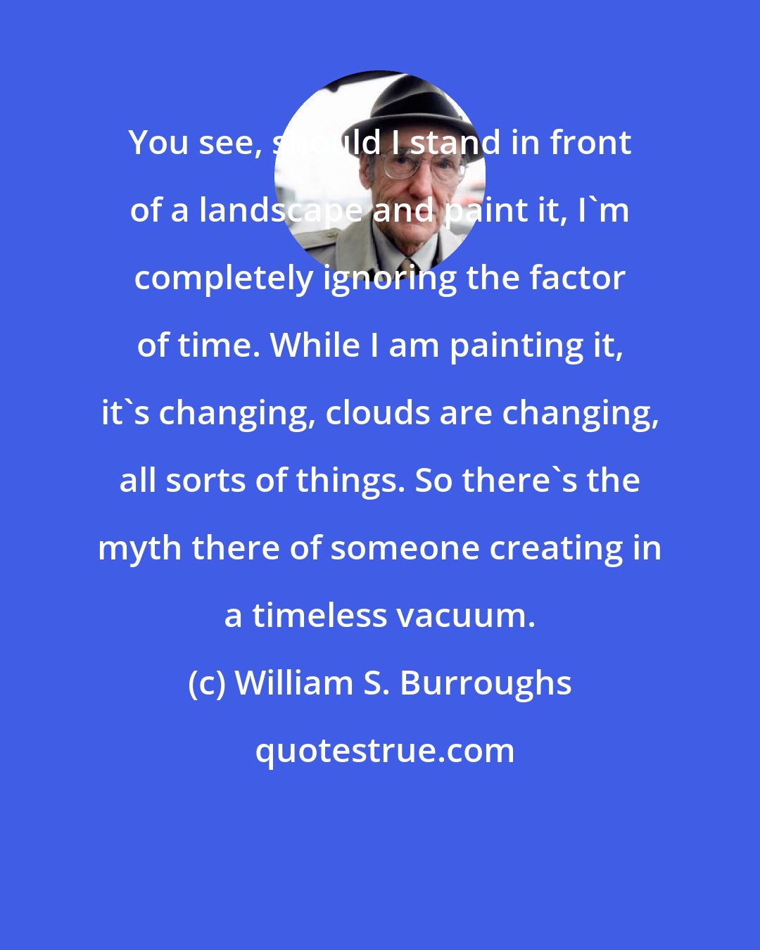 William S. Burroughs: You see, should I stand in front of a landscape and paint it, I'm completely ignoring the factor of time. While I am painting it, it's changing, clouds are changing, all sorts of things. So there's the myth there of someone creating in a timeless vacuum.