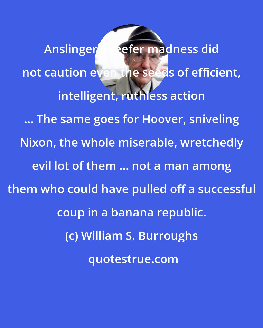 William S. Burroughs: Anslinger's reefer madness did not caution even the seeds of efficient, intelligent, ruthless action ... The same goes for Hoover, sniveling Nixon, the whole miserable, wretchedly evil lot of them ... not a man among them who could have pulled off a successful coup in a banana republic.