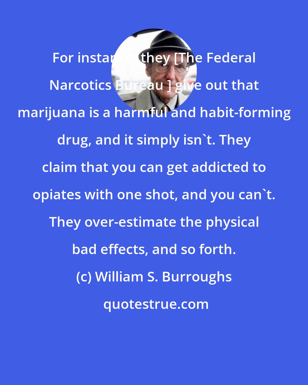 William S. Burroughs: For instance, they [The Federal Narcotics Bureau ] give out that marijuana is a harmful and habit-forming drug, and it simply isn't. They claim that you can get addicted to opiates with one shot, and you can't. They over-estimate the physical bad effects, and so forth.