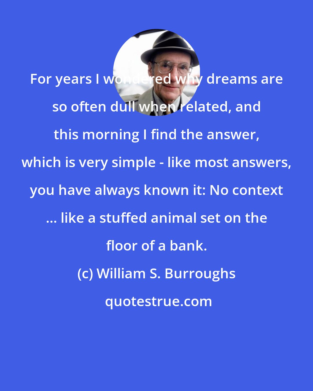 William S. Burroughs: For years I wondered why dreams are so often dull when related, and this morning I find the answer, which is very simple - like most answers, you have always known it: No context ... like a stuffed animal set on the floor of a bank.