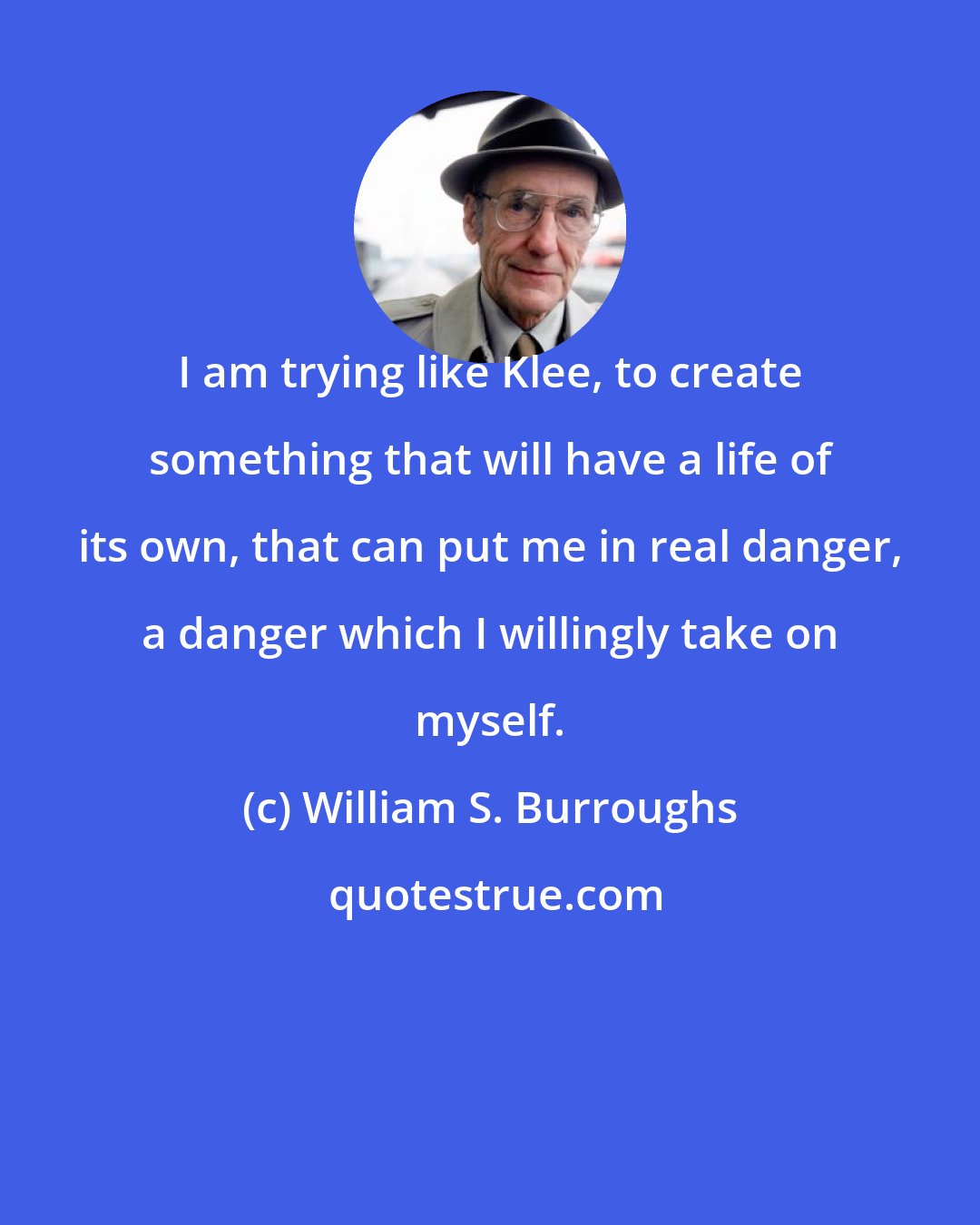 William S. Burroughs: I am trying like Klee, to create something that will have a life of its own, that can put me in real danger, a danger which I willingly take on myself.