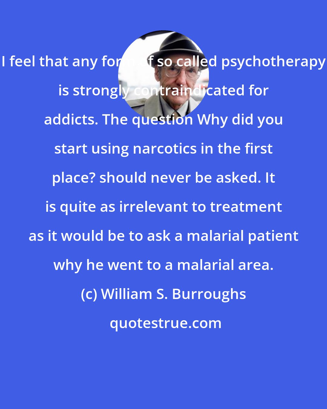 William S. Burroughs: I feel that any form of so called psychotherapy is strongly contraindicated for addicts. The question Why did you start using narcotics in the first place? should never be asked. It is quite as irrelevant to treatment as it would be to ask a malarial patient why he went to a malarial area.