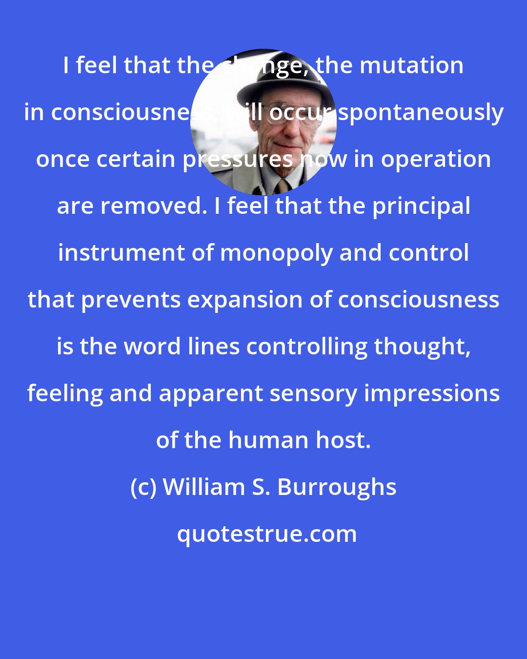 William S. Burroughs: I feel that the change, the mutation in consciousness, will occur spontaneously once certain pressures now in operation are removed. I feel that the principal instrument of monopoly and control that prevents expansion of consciousness is the word lines controlling thought, feeling and apparent sensory impressions of the human host.