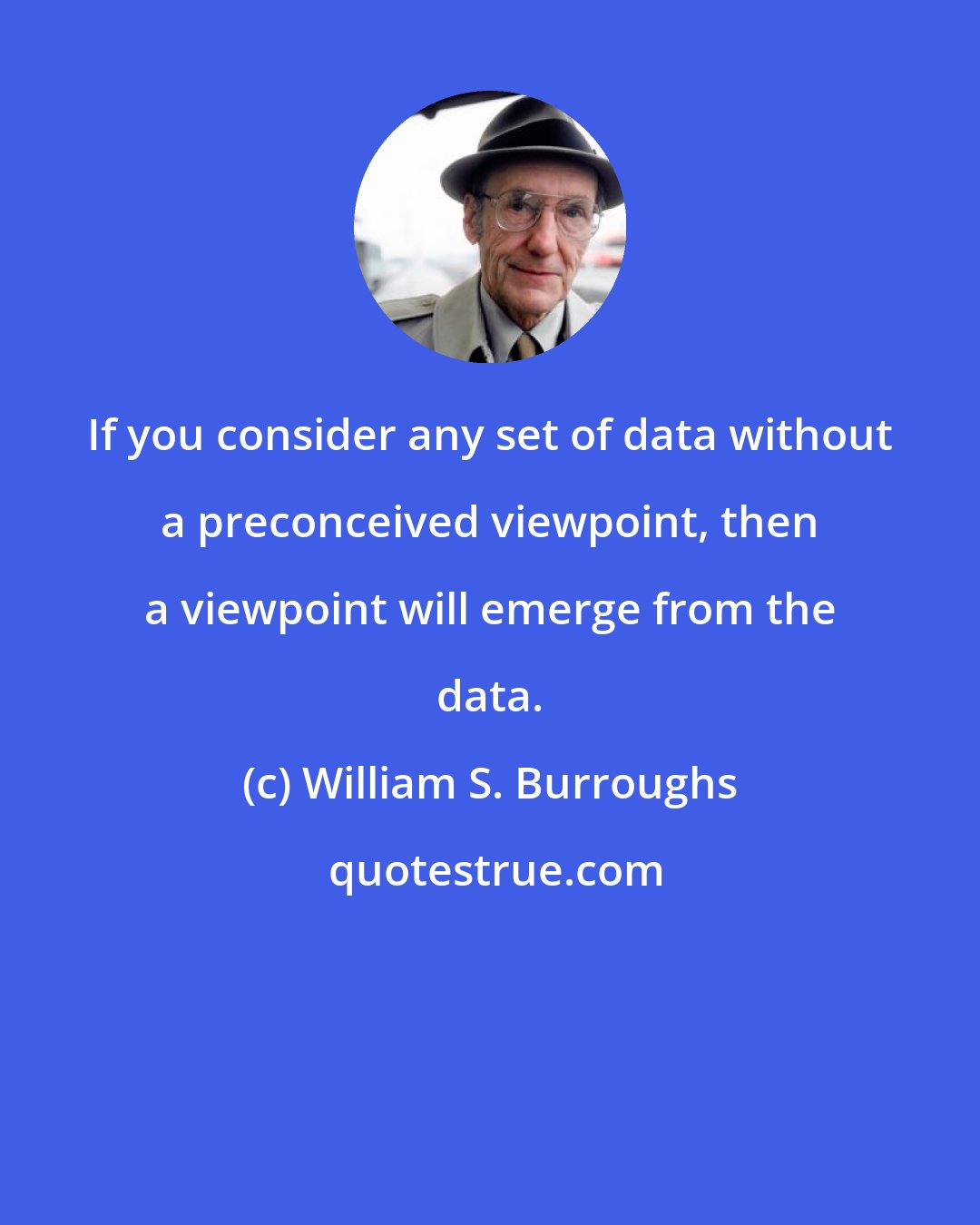 William S. Burroughs: If you consider any set of data without a preconceived viewpoint, then a viewpoint will emerge from the data.