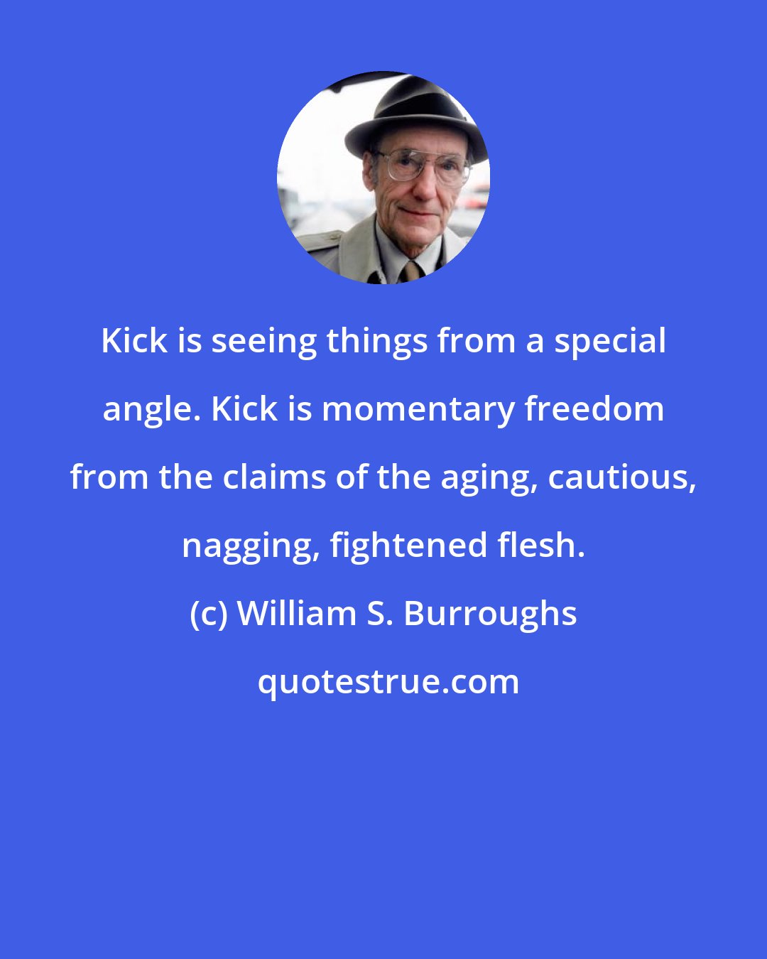 William S. Burroughs: Kick is seeing things from a special angle. Kick is momentary freedom from the claims of the aging, cautious, nagging, fightened flesh.