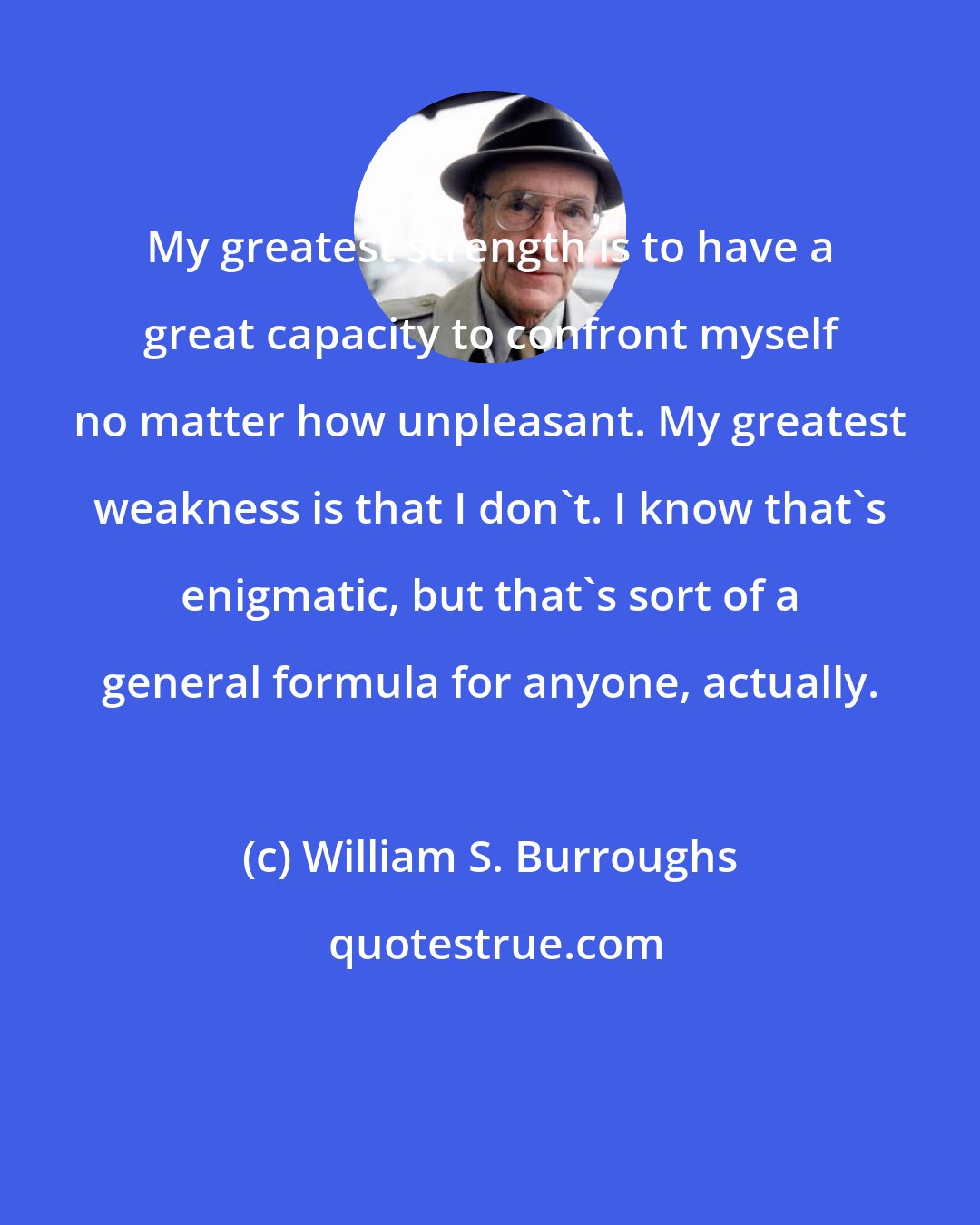 William S. Burroughs: My greatest strength is to have a great capacity to confront myself no matter how unpleasant. My greatest weakness is that I don't. I know that's enigmatic, but that's sort of a general formula for anyone, actually.