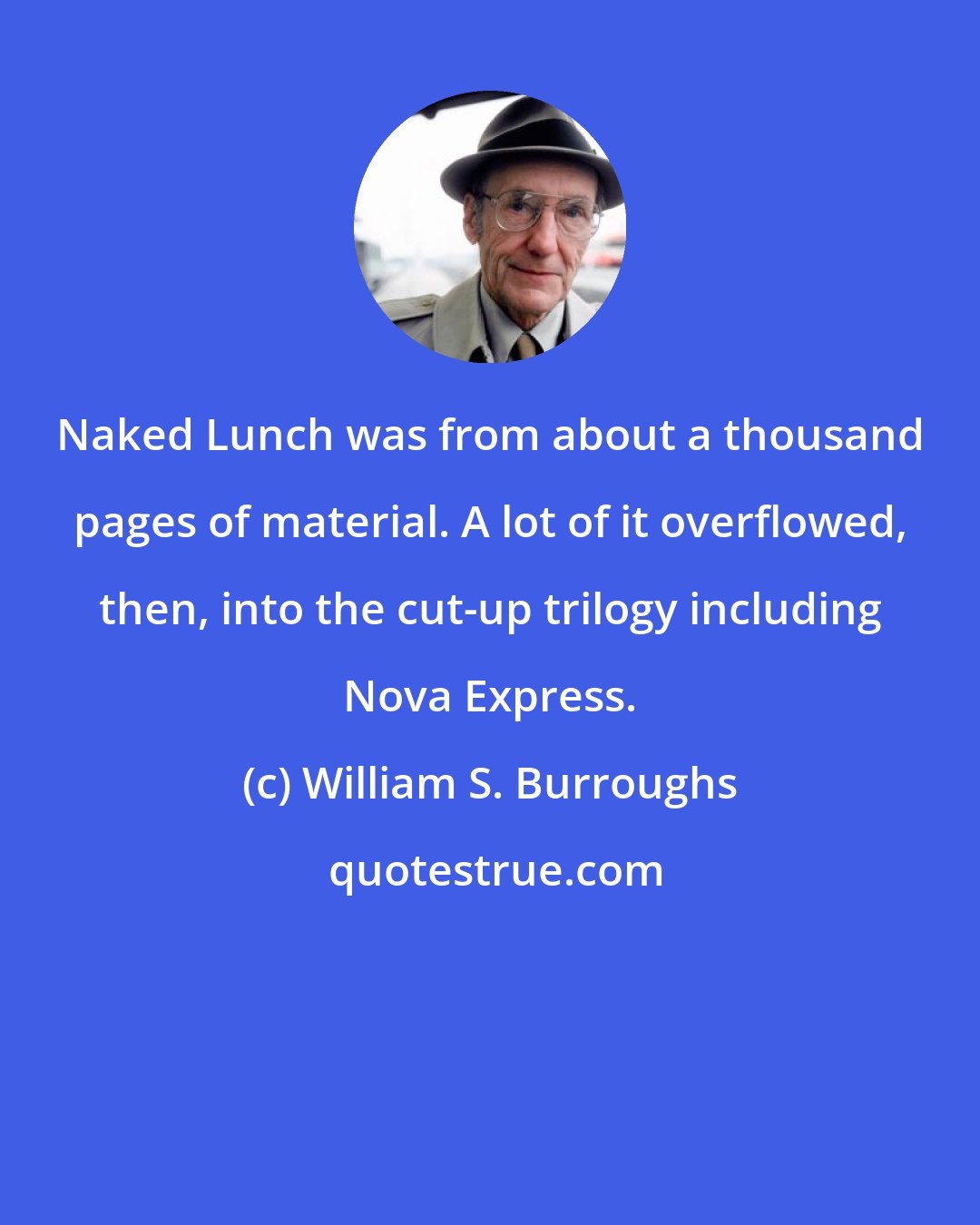 William S. Burroughs: Naked Lunch was from about a thousand pages of material. A lot of it overflowed, then, into the cut-up trilogy including Nova Express.