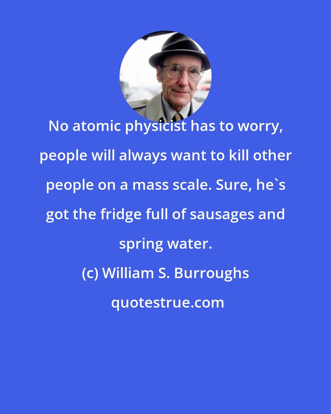 William S. Burroughs: No atomic physicist has to worry, people will always want to kill other people on a mass scale. Sure, he's got the fridge full of sausages and spring water.