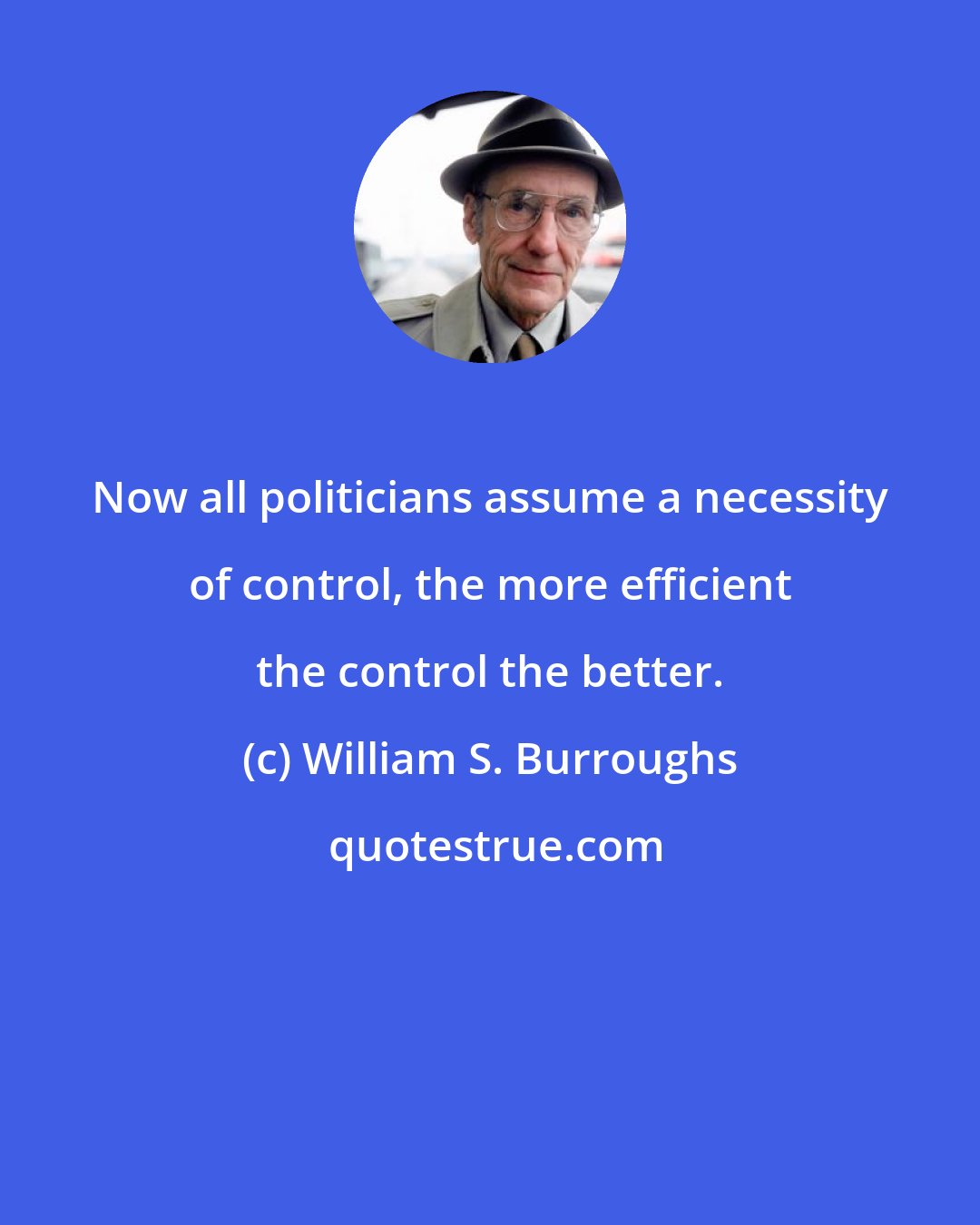 William S. Burroughs: Now all politicians assume a necessity of control, the more efficient the control the better.