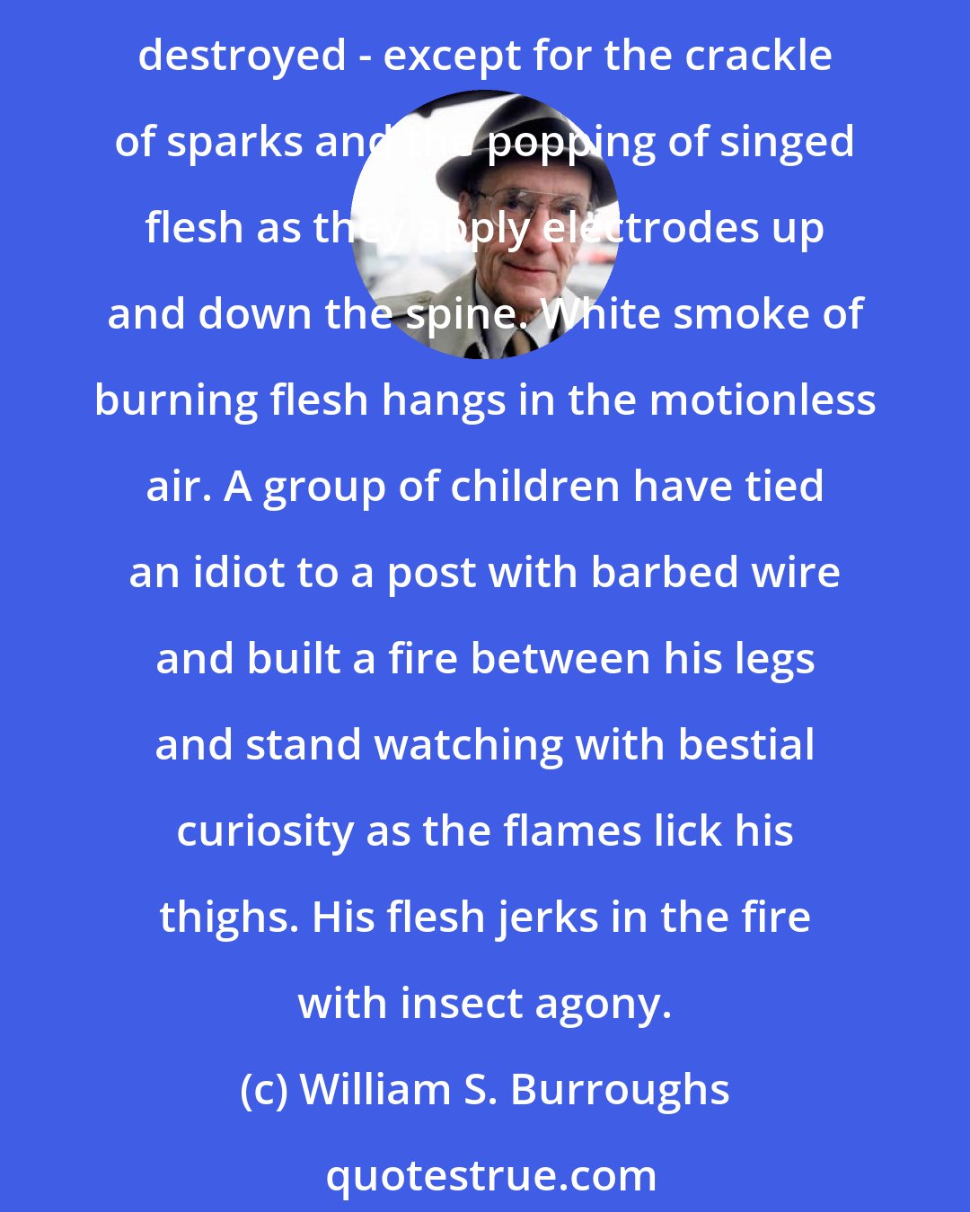 William S. Burroughs: Squatting on old bones and excrement and rusty iron, in a white blaze of heat, a panorama of naked idiots stretches to the horizon. Complete silence - their speech centres are destroyed - except for the crackle of sparks and the popping of singed flesh as they apply electrodes up and down the spine. White smoke of burning flesh hangs in the motionless air. A group of children have tied an idiot to a post with barbed wire and built a fire between his legs and stand watching with bestial curiosity as the flames lick his thighs. His flesh jerks in the fire with insect agony.