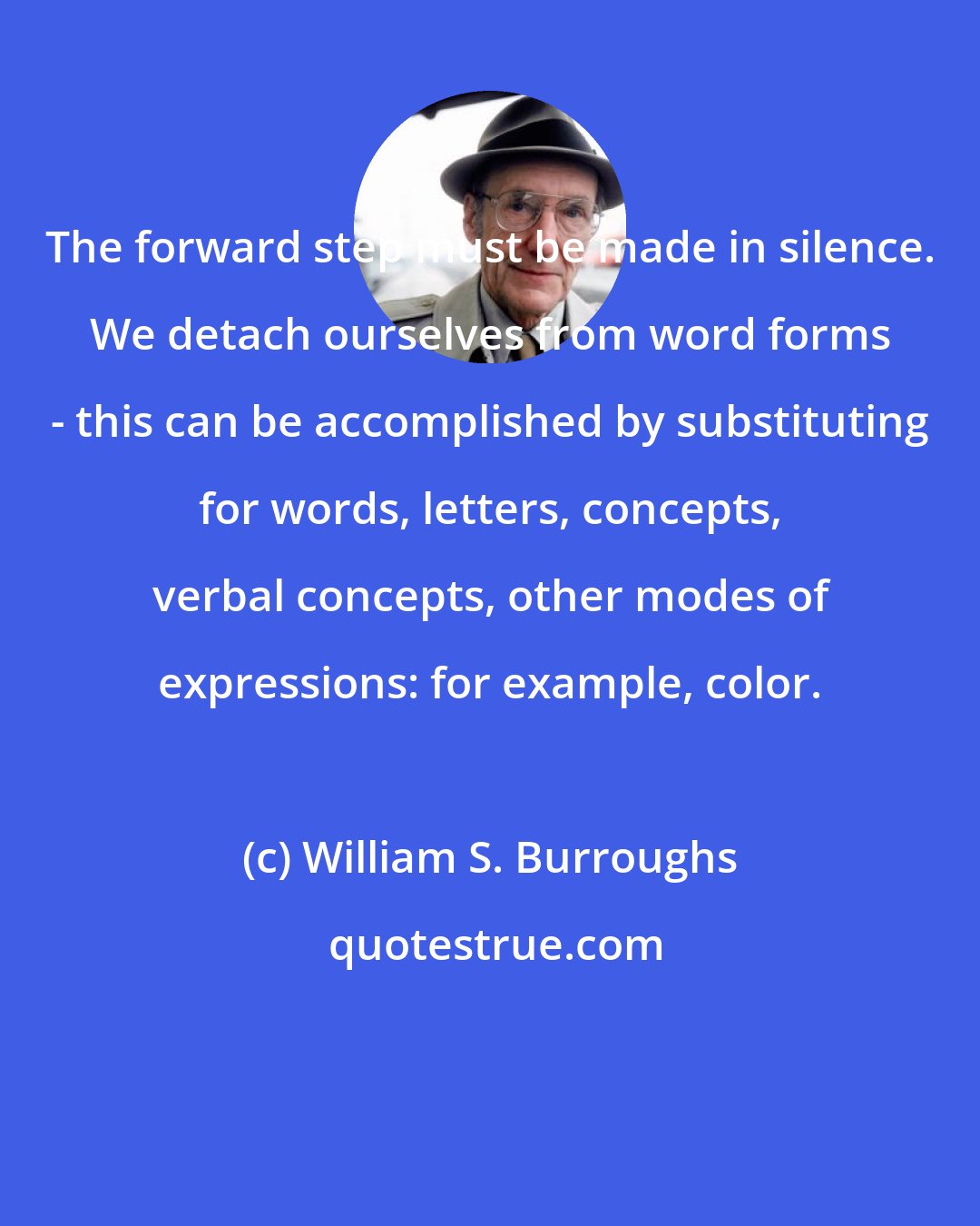 William S. Burroughs: The forward step must be made in silence. We detach ourselves from word forms - this can be accomplished by substituting for words, letters, concepts, verbal concepts, other modes of expressions: for example, color.