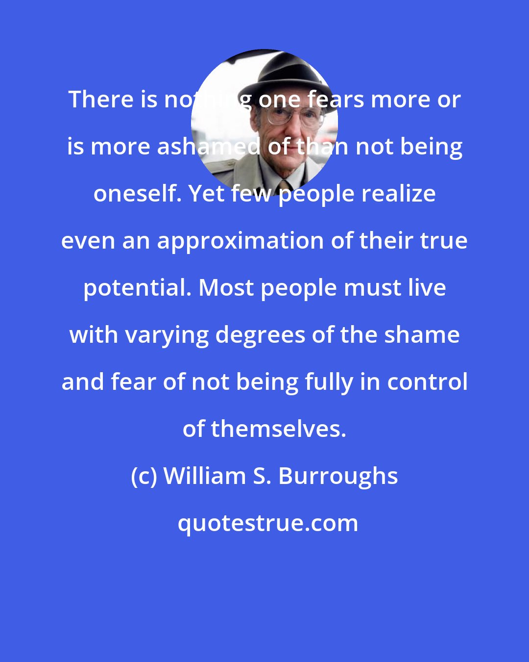 William S. Burroughs: There is nothing one fears more or is more ashamed of than not being oneself. Yet few people realize even an approximation of their true potential. Most people must live with varying degrees of the shame and fear of not being fully in control of themselves.