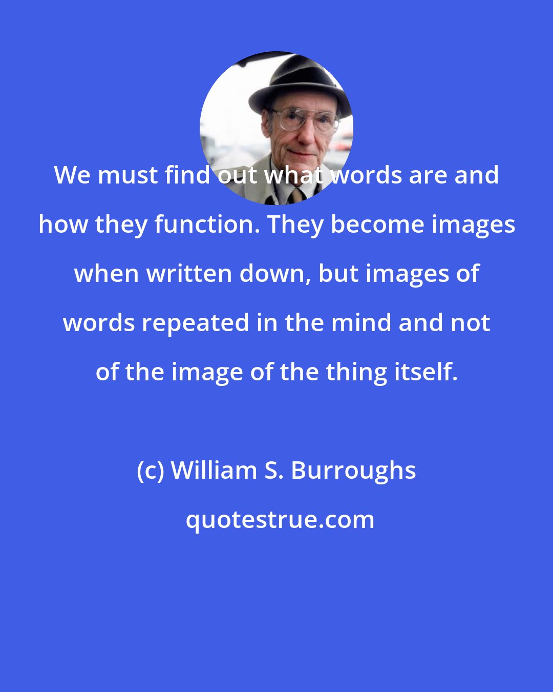 William S. Burroughs: We must find out what words are and how they function. They become images when written down, but images of words repeated in the mind and not of the image of the thing itself.