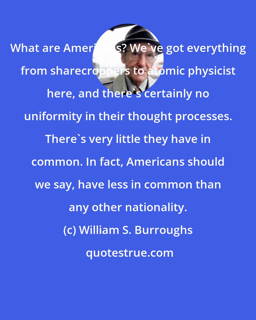 William S. Burroughs: What are Americans? We've got everything from sharecroppers to atomic physicist here, and there's certainly no uniformity in their thought processes. There's very little they have in common. In fact, Americans should we say, have less in common than any other nationality.