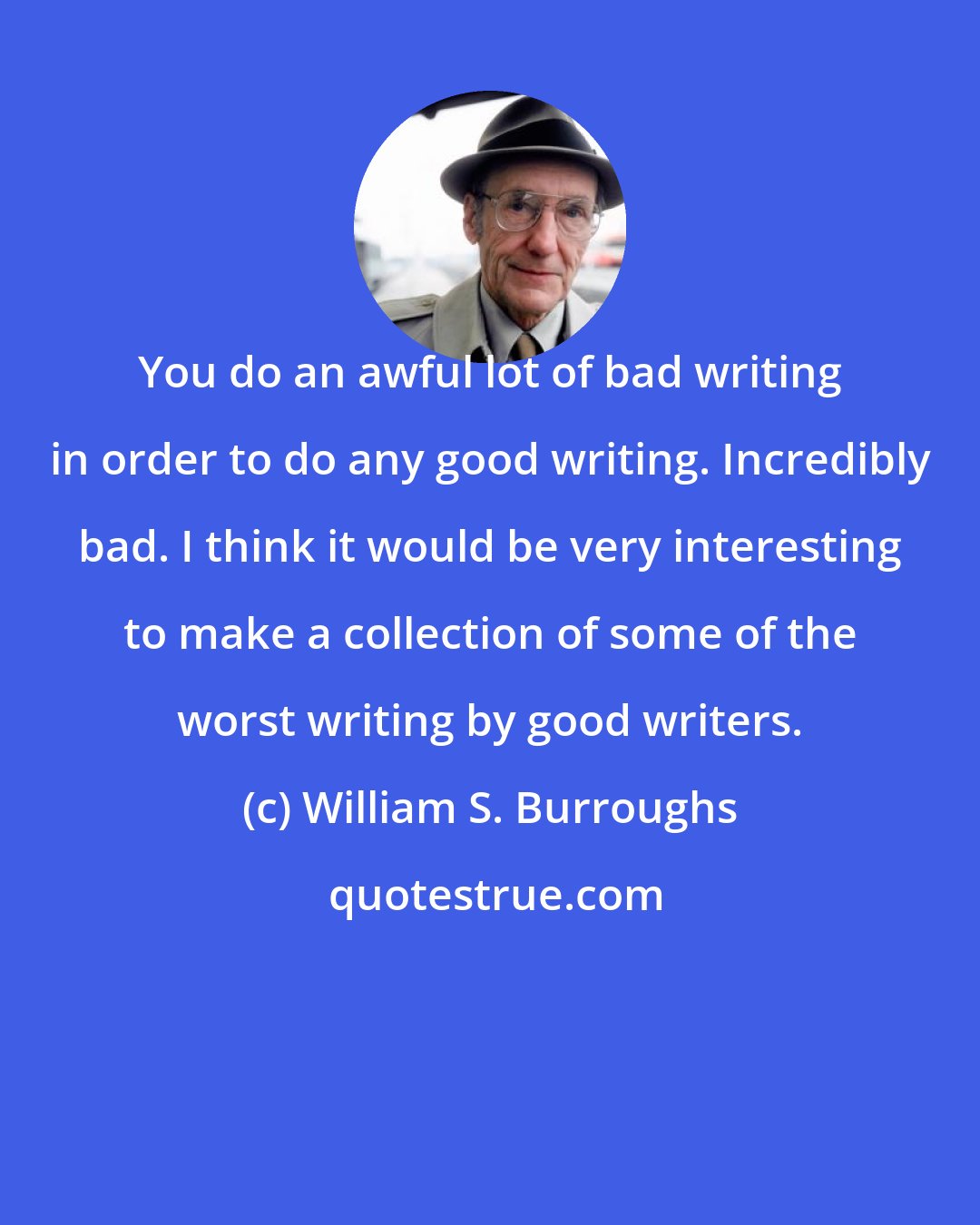 William S. Burroughs: You do an awful lot of bad writing in order to do any good writing. Incredibly bad. I think it would be very interesting to make a collection of some of the worst writing by good writers.