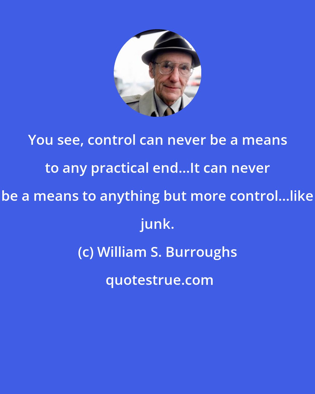 William S. Burroughs: You see, control can never be a means to any practical end...It can never be a means to anything but more control...like junk.