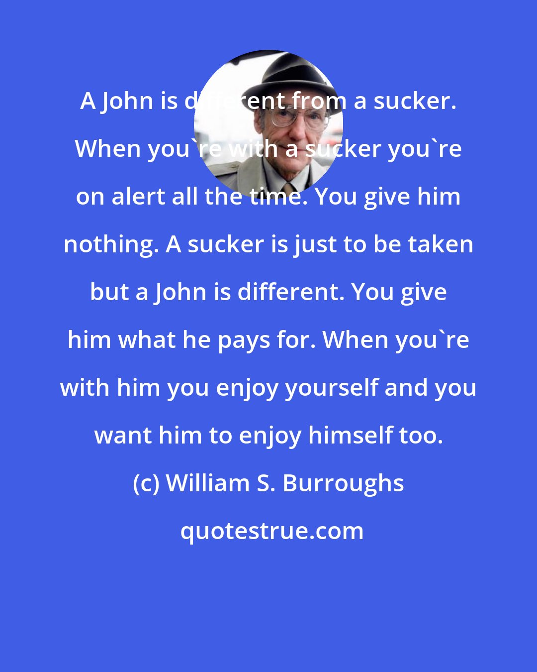 William S. Burroughs: A John is different from a sucker. When you're with a sucker you're on alert all the time. You give him nothing. A sucker is just to be taken but a John is different. You give him what he pays for. When you're with him you enjoy yourself and you want him to enjoy himself too.