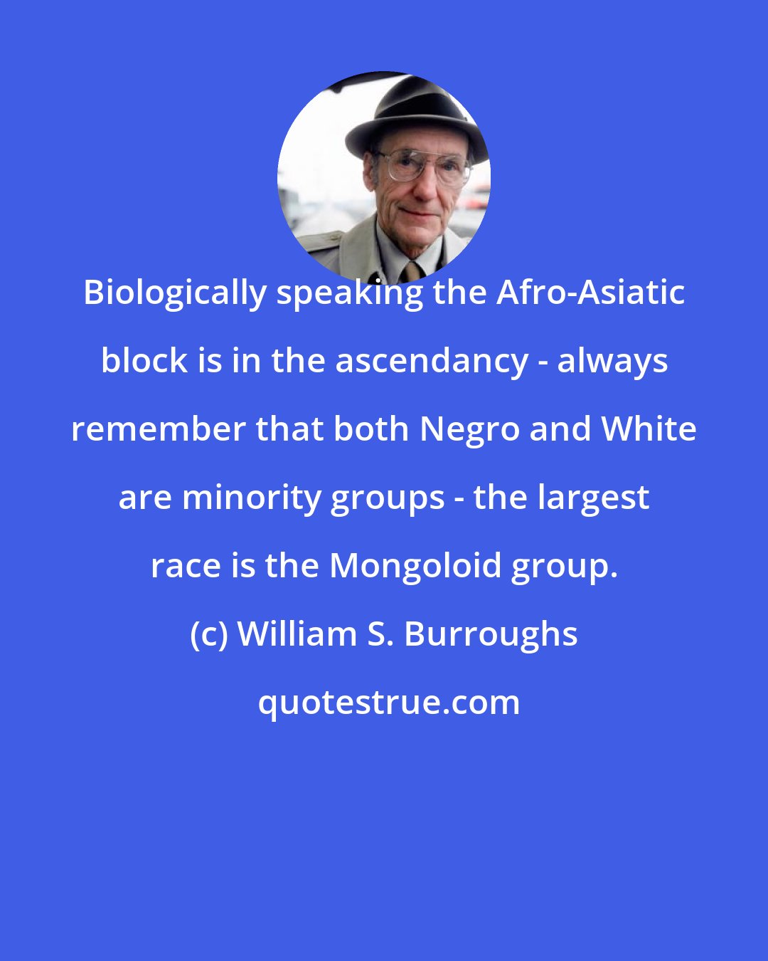 William S. Burroughs: Biologically speaking the Afro-Asiatic block is in the ascendancy - always remember that both Negro and White are minority groups - the largest race is the Mongoloid group.