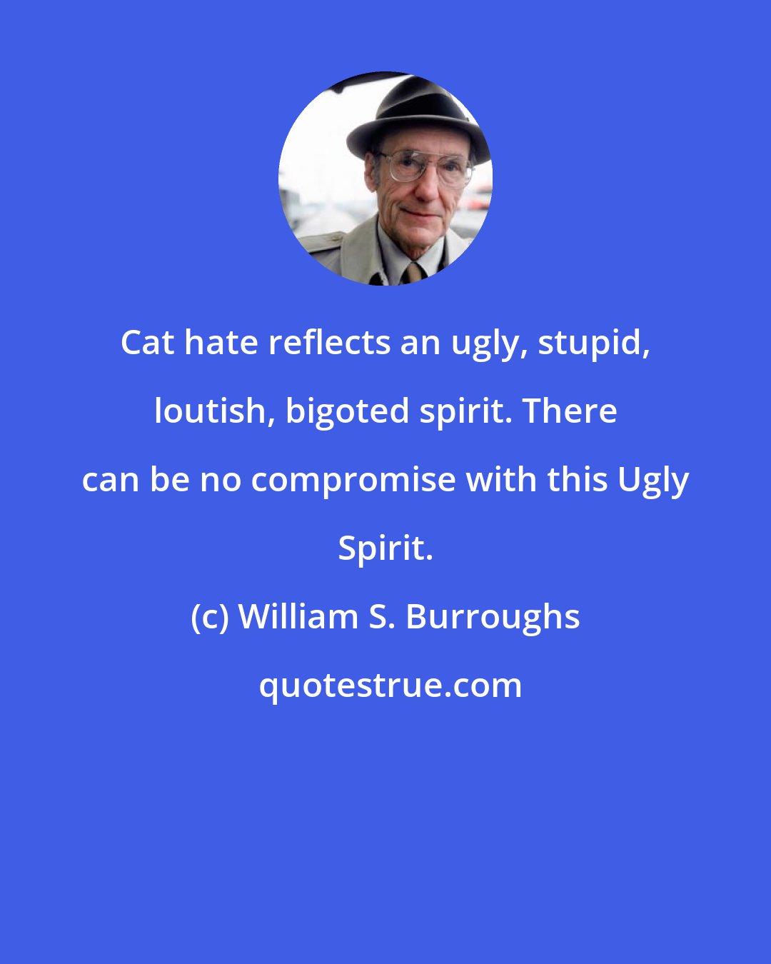 William S. Burroughs: Cat hate reflects an ugly, stupid, loutish, bigoted spirit. There can be no compromise with this Ugly Spirit.