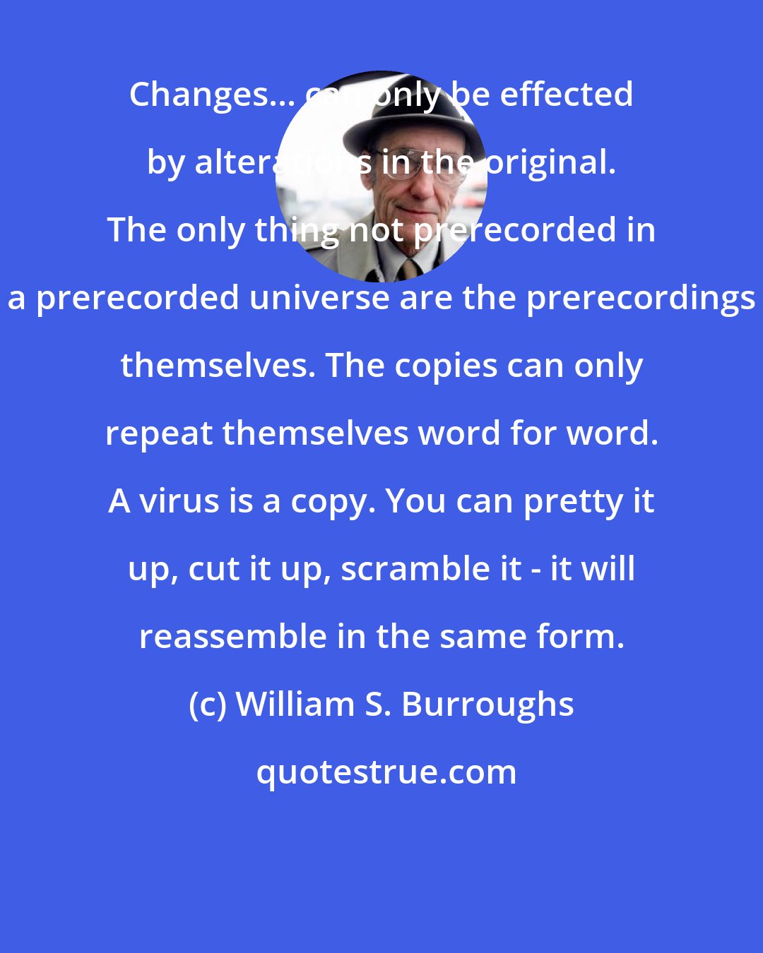 William S. Burroughs: Changes... can only be effected by alterations in the original. The only thing not prerecorded in a prerecorded universe are the prerecordings themselves. The copies can only repeat themselves word for word. A virus is a copy. You can pretty it up, cut it up, scramble it - it will reassemble in the same form.