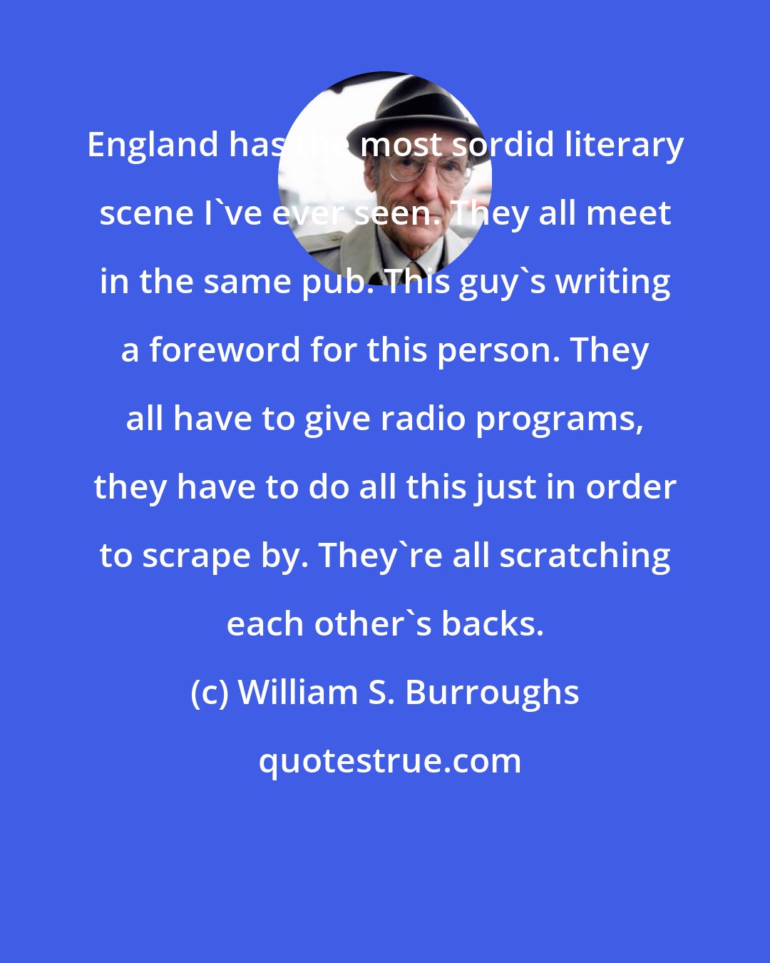 William S. Burroughs: England has the most sordid literary scene I've ever seen. They all meet in the same pub. This guy's writing a foreword for this person. They all have to give radio programs, they have to do all this just in order to scrape by. They're all scratching each other's backs.