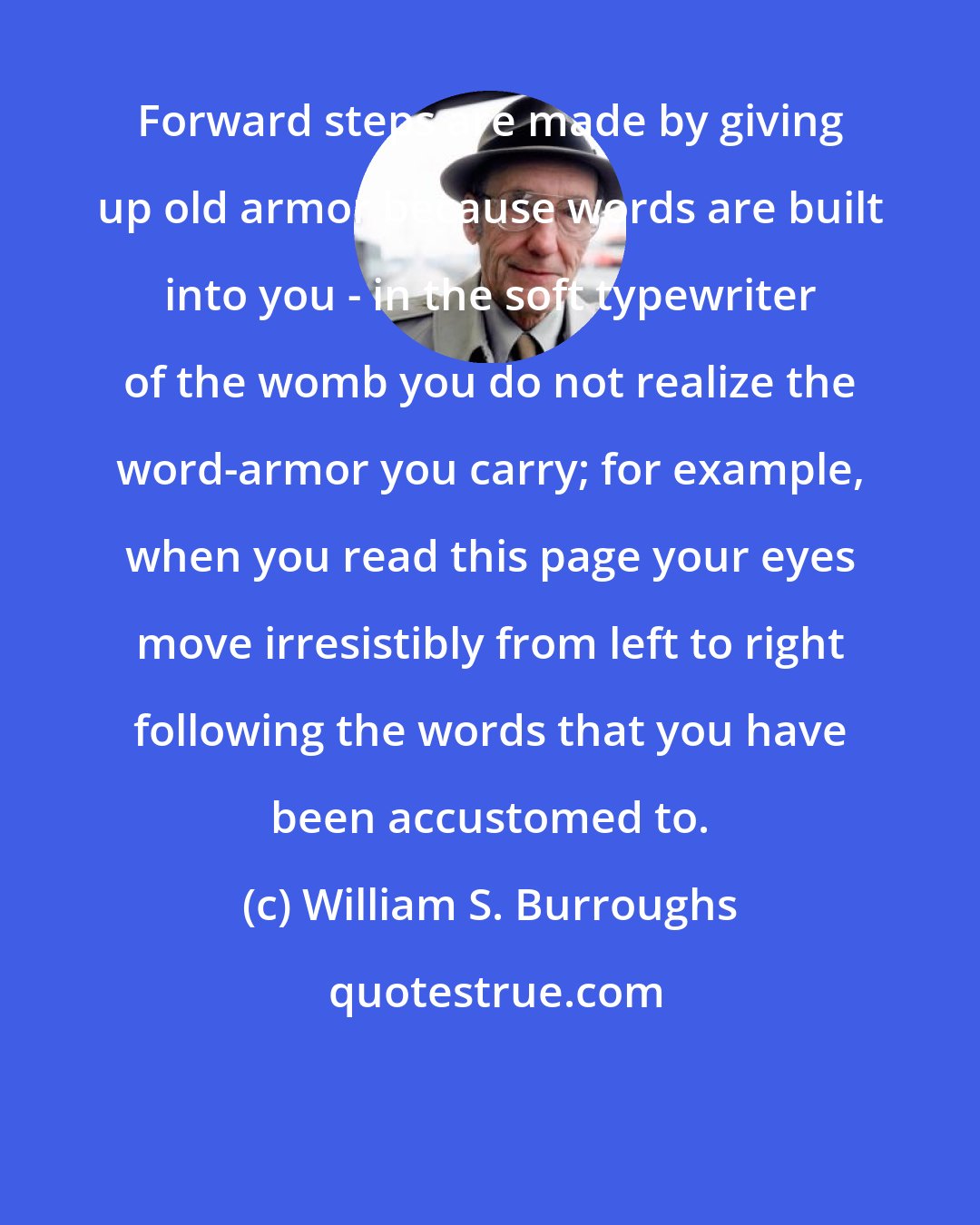 William S. Burroughs: Forward steps are made by giving up old armor because words are built into you - in the soft typewriter of the womb you do not realize the word-armor you carry; for example, when you read this page your eyes move irresistibly from left to right following the words that you have been accustomed to.