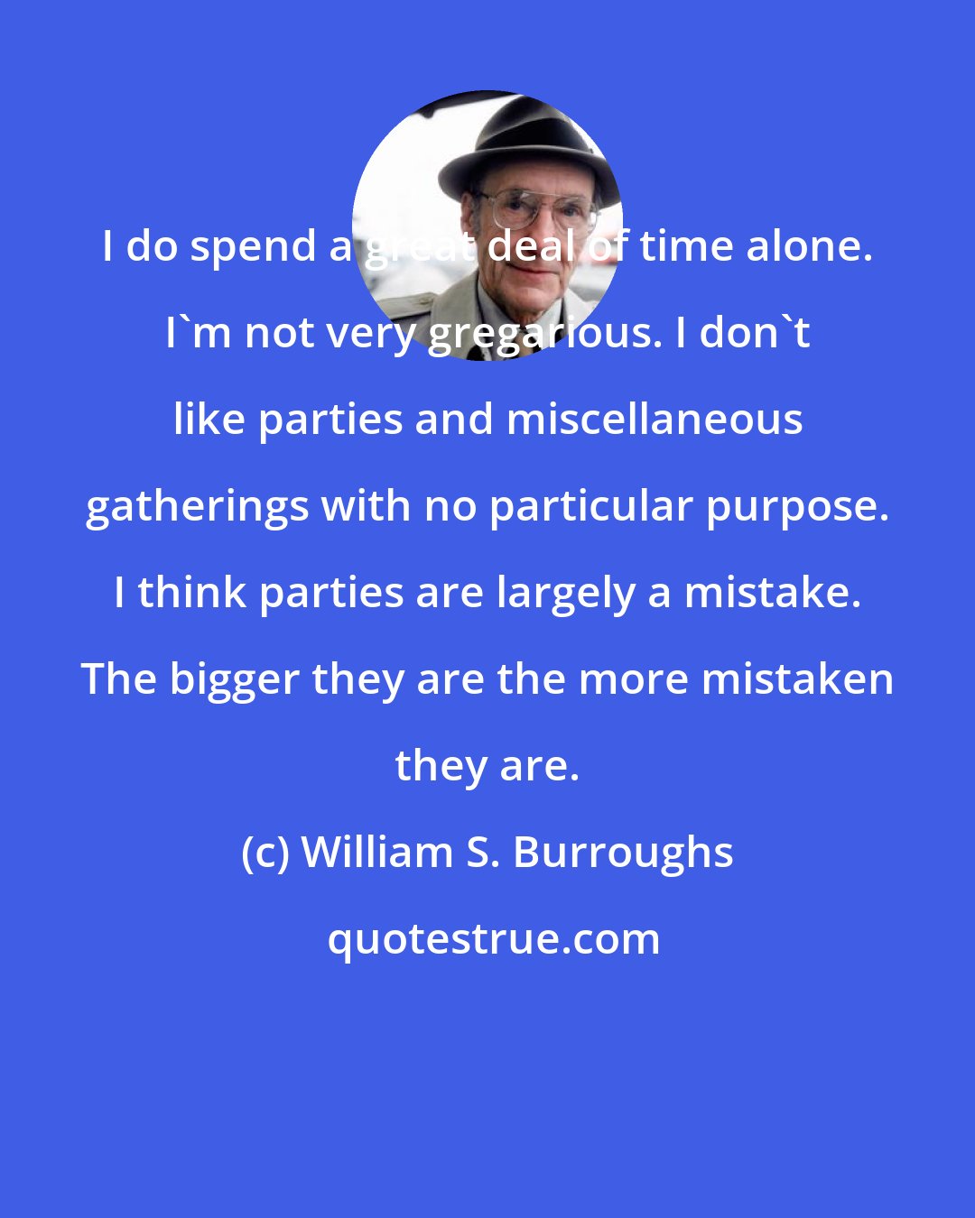 William S. Burroughs: I do spend a great deal of time alone. I'm not very gregarious. I don't like parties and miscellaneous gatherings with no particular purpose. I think parties are largely a mistake. The bigger they are the more mistaken they are.