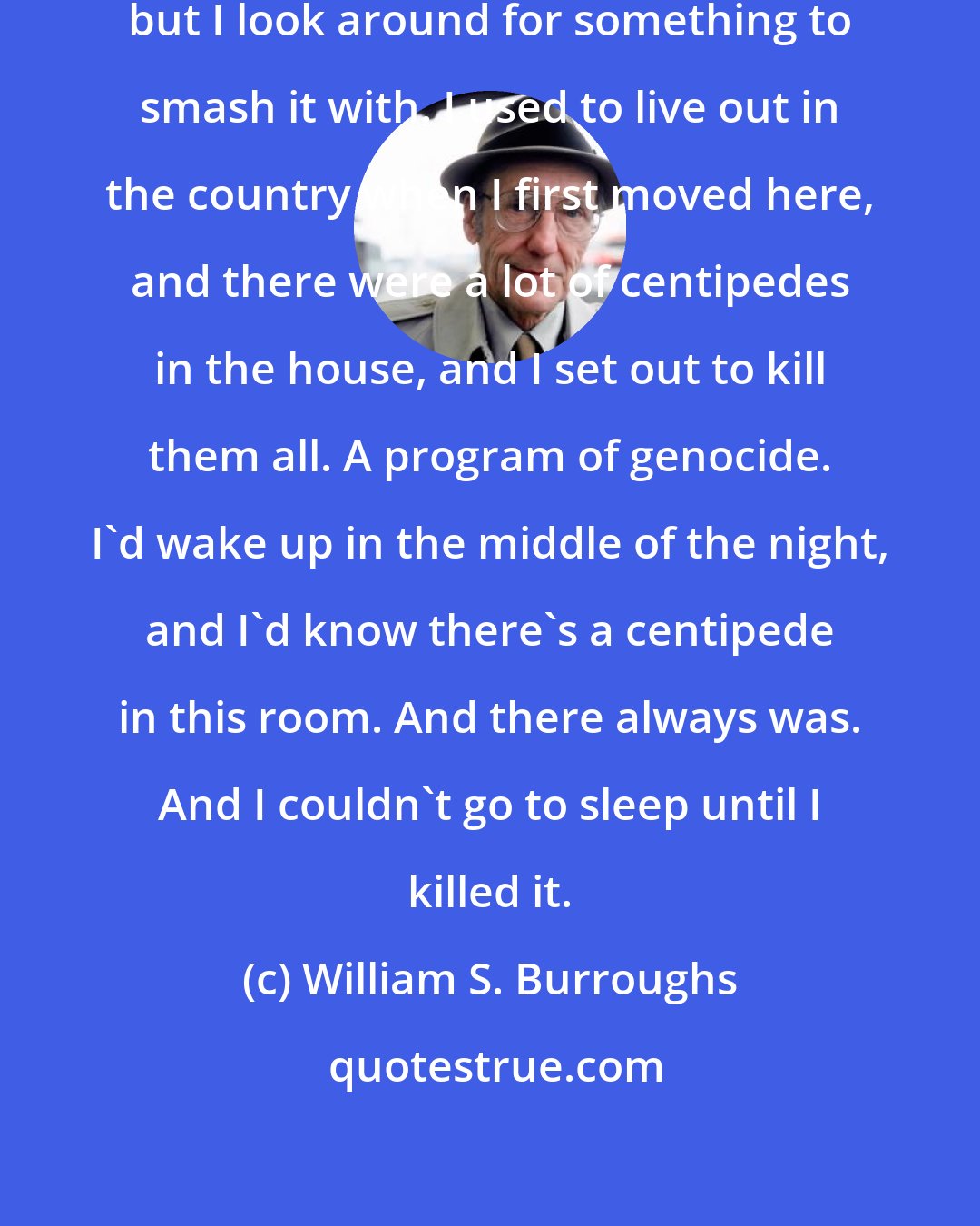 William S. Burroughs: I don't go into hysterics or anything, but I look around for something to smash it with. I used to live out in the country when I first moved here, and there were a lot of centipedes in the house, and I set out to kill them all. A program of genocide. I'd wake up in the middle of the night, and I'd know there's a centipede in this room. And there always was. And I couldn't go to sleep until I killed it.