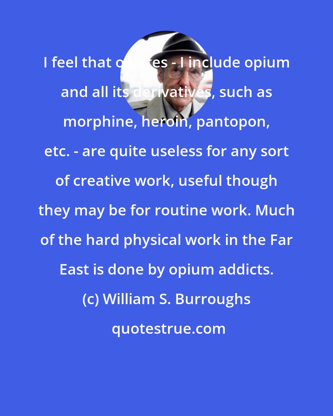 William S. Burroughs: I feel that opiates - I include opium and all its derivatives, such as morphine, heroin, pantopon, etc. - are quite useless for any sort of creative work, useful though they may be for routine work. Much of the hard physical work in the Far East is done by opium addicts.