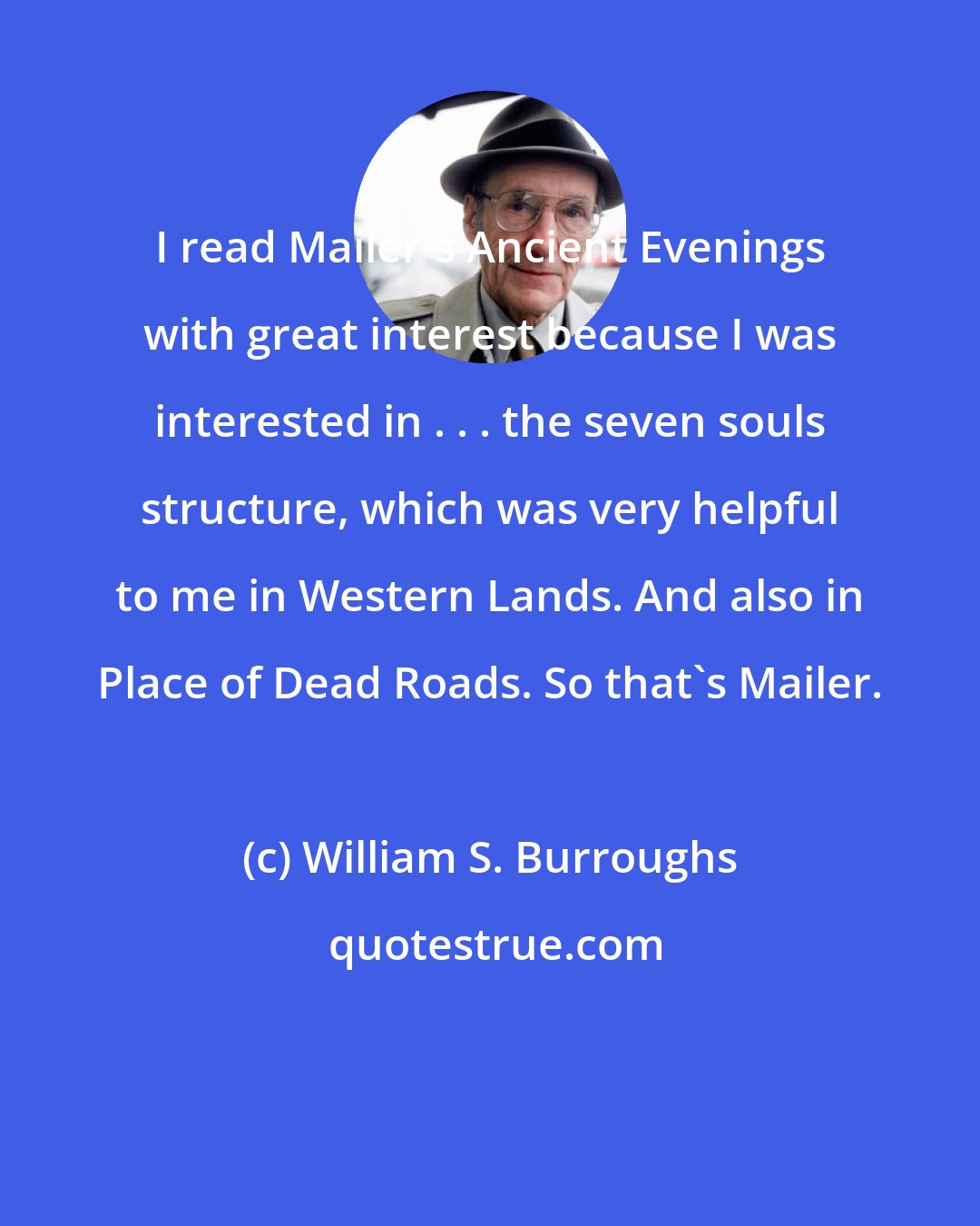 William S. Burroughs: I read Mailer's Ancient Evenings with great interest because I was interested in . . . the seven souls structure, which was very helpful to me in Western Lands. And also in Place of Dead Roads. So that's Mailer.