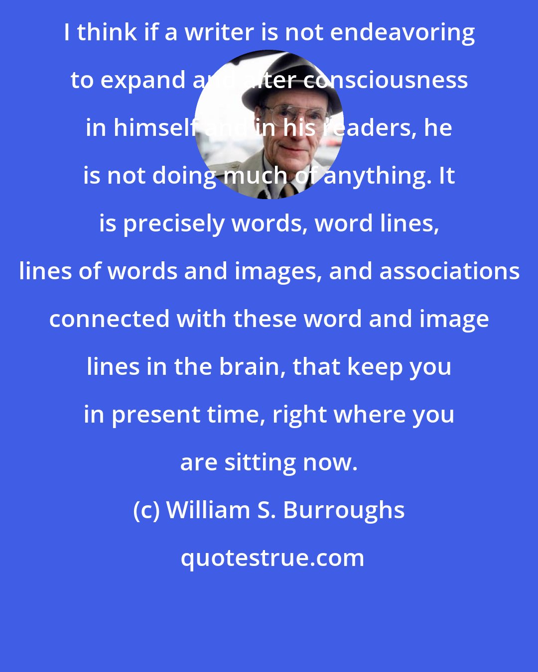 William S. Burroughs: I think if a writer is not endeavoring to expand and alter consciousness in himself and in his readers, he is not doing much of anything. It is precisely words, word lines, lines of words and images, and associations connected with these word and image lines in the brain, that keep you in present time, right where you are sitting now.