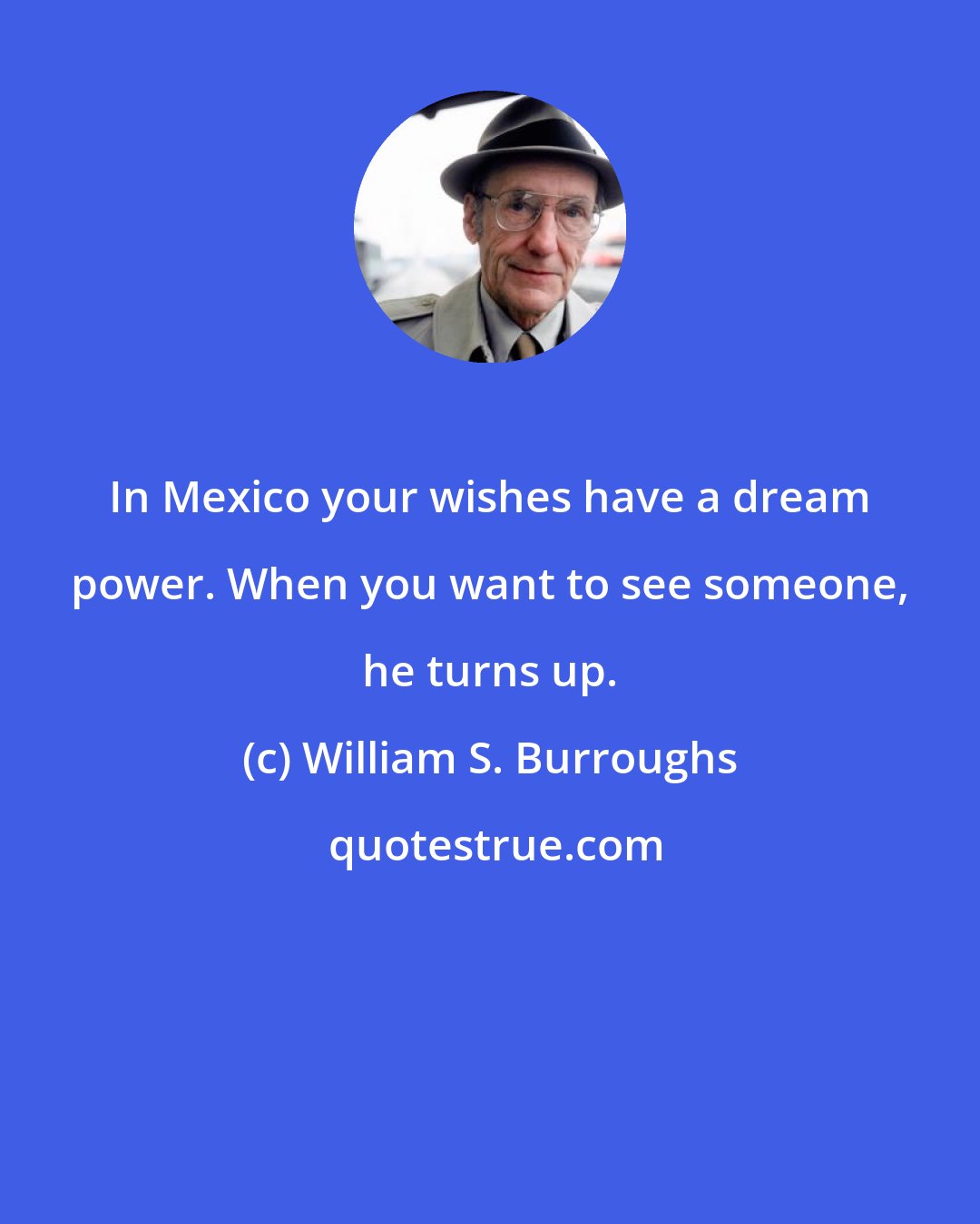 William S. Burroughs: In Mexico your wishes have a dream power. When you want to see someone, he turns up.