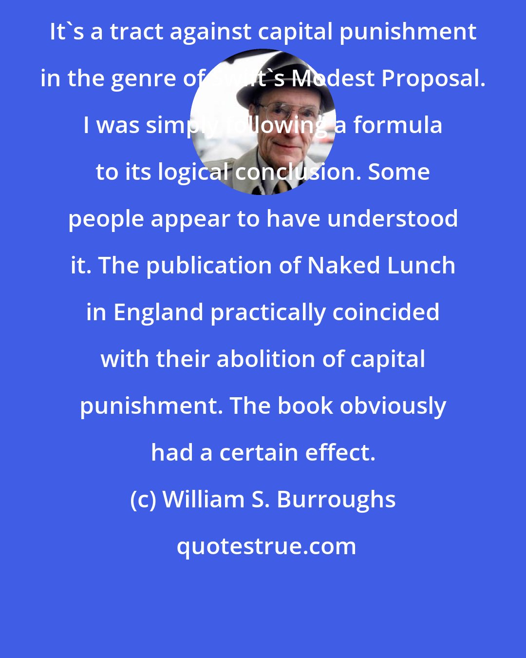 William S. Burroughs: It's a tract against capital punishment in the genre of Swift's Modest Proposal. I was simply following a formula to its logical conclusion. Some people appear to have understood it. The publication of Naked Lunch in England practically coincided with their abolition of capital punishment. The book obviously had a certain effect.