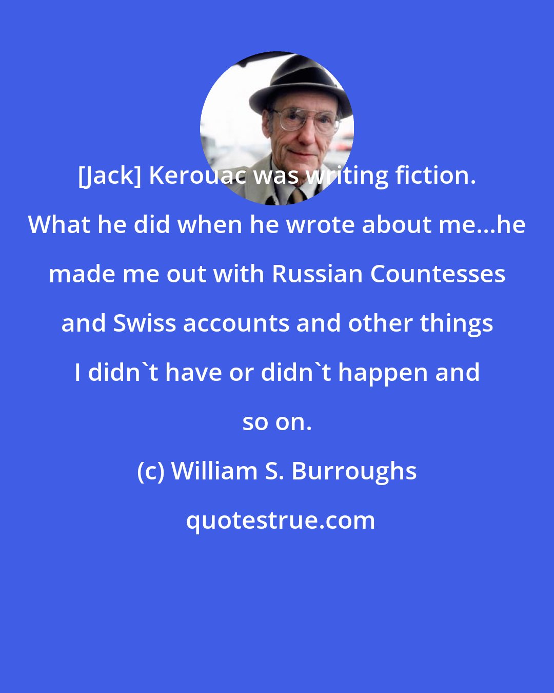 William S. Burroughs: [Jack] Kerouac was writing fiction. What he did when he wrote about me...he made me out with Russian Countesses and Swiss accounts and other things I didn't have or didn't happen and so on.