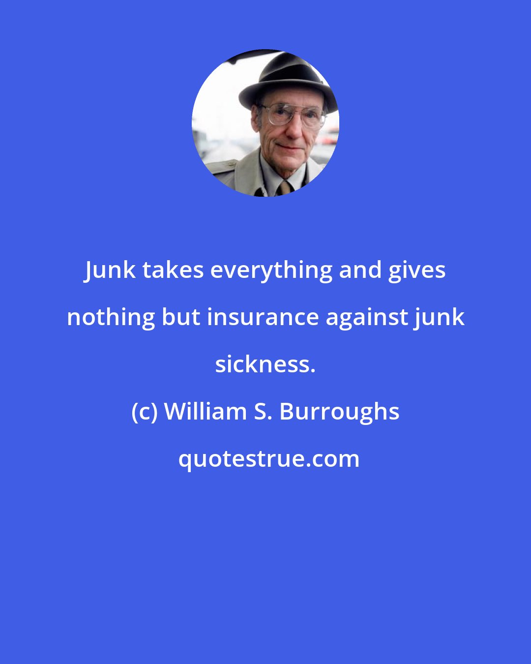 William S. Burroughs: Junk takes everything and gives nothing but insurance against junk sickness.