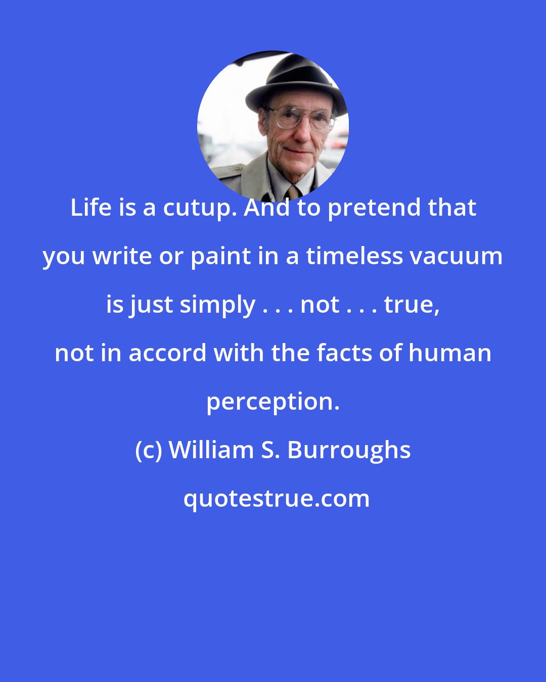 William S. Burroughs: Life is a cutup. And to pretend that you write or paint in a timeless vacuum is just simply . . . not . . . true, not in accord with the facts of human perception.