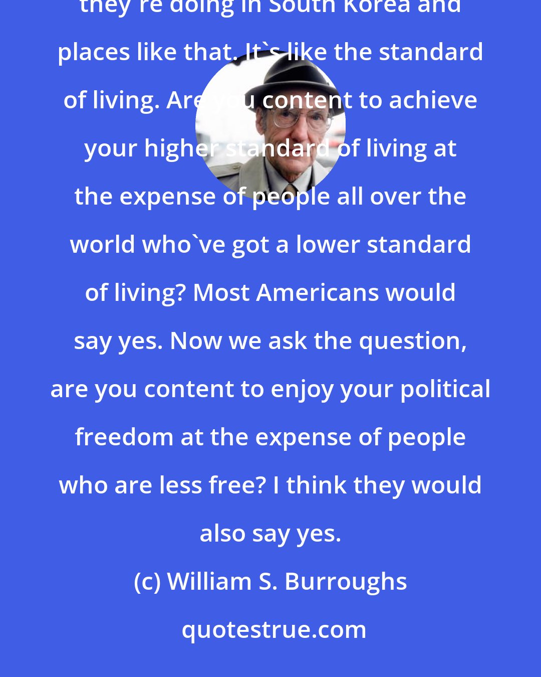 William S. Burroughs: Nobody's busting into YOUR apartment at three in the morning, are they? Well, then don't worry about what they're doing in South Korea and places like that. It's like the standard of living. Are you content to achieve your higher standard of living at the expense of people all over the world who've got a lower standard of living? Most Americans would say yes. Now we ask the question, are you content to enjoy your political freedom at the expense of people who are less free? I think they would also say yes.