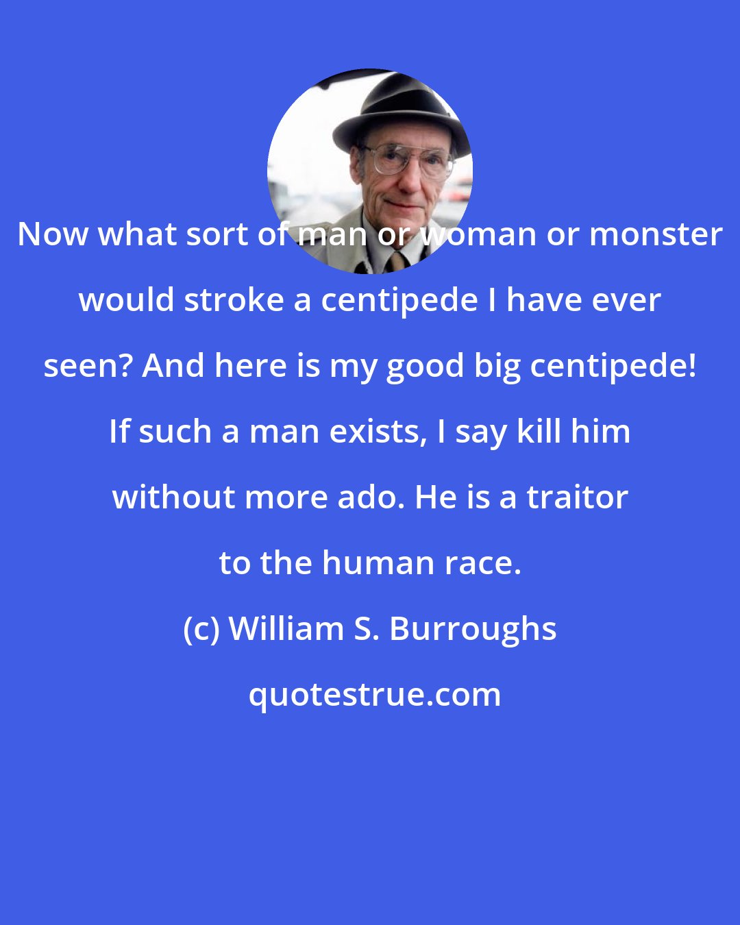 William S. Burroughs: Now what sort of man or woman or monster would stroke a centipede I have ever seen? And here is my good big centipede! If such a man exists, I say kill him without more ado. He is a traitor to the human race.